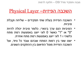 –‫הפיזית‬ ‫השכבה‬Physical Layer
•‫וקבלת‬ ‫שליחה‬ – ‫תפקידים‬ ‫שתי‬ ‫בעלת‬ ‫הפיזית‬ ‫השכבה‬
.‫סיביות‬
•‫להיות‬ ‫יכולה‬ ‫סיבית‬ ‫כלומר‬ ,‫בינארי‬ ‫ערך‬ ‫הנם‬ ‫הסיביות‬
"0" ‫או‬ "1‫כאשר‬ "0‫מתח‬ ‫רמת‬ ‫באמצעות‬ ‫ייוצג‬ ‫לוגי‬
‫ו‬ ‫כלשהי‬1.‫אחרת‬ ‫מתח‬ ‫רמת‬ ‫באמצעות‬ ‫ייוצג‬ ‫לוגי‬
•‫ועל‬ ,‫ציוד‬ ‫כל‬ ‫עובד‬ ‫שבהם‬ ‫המתח‬ ‫רמות‬ ‫בין‬ ‫שוני‬ ‫ישנו‬
.‫השונים‬ ‫ההתקנים‬ ‫בין‬ ‫התיאום‬ ‫מוטל‬ ‫הפיזית‬ ‫השכבה‬
‫מודל‬ ‫ותפקיד‬ ‫מבנה‬OSI‫לרמות‬ ‫חלוקה‬ –
 