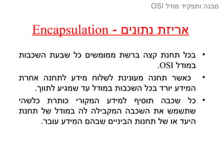 - ‫נתונים‬ ‫אריזת‬Encapsulation
•‫השכבות‬ ‫שבעת‬ ‫כל‬ ‫ממומשים‬ ‫ברשת‬ ‫קצה‬ ‫תחנת‬ ‫בכל‬
‫במודל‬OSI.
•‫אחרת‬ ‫לתחנה‬ ‫מידע‬ ‫לשלוח‬ ‫מעונינת‬ ‫תחנה‬ ‫כאשר‬
.‫לתווך‬ ‫שמגיע‬ ‫עד‬ ‫במודל‬ ‫השכבות‬ ‫בכל‬ ‫יורד‬ ‫המידע‬
•‫כלשהי‬ ‫כותרת‬ ‫המקורי‬ ‫למידע‬ ‫תוסיף‬ ‫שכבה‬ ‫כל‬
‫תחנת‬ ‫של‬ ‫במודל‬ ‫לה‬ ‫המקבילה‬ ‫השכבה‬ ‫את‬ ‫שתשמש‬
.‫עובר‬ ‫המידע‬ ‫שבהם‬ ‫הביניים‬ ‫תחנות‬ ‫של‬ ‫או‬ ‫היעד‬
‫מודל‬ ‫ותפקיד‬ ‫מבנה‬OSI
 