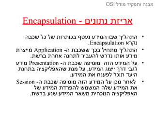 - ‫נתונים‬ ‫אריזת‬Encapsulation
•‫שכבה‬ ‫כל‬ ‫של‬ ‫בכותרות‬ ‫נעטף‬ ‫המידע‬ ‫שבו‬ ‫התהליך‬
‫נקרא‬Encapsulation.
•-‫ה‬ ‫ששכבת‬ ‫בכך‬ ‫מתחיל‬ ‫התהליך‬Application‫מייצרת‬
.‫ברשת‬ ‫אחרת‬ ‫לתחנה‬ ‫להעביר‬ ‫נדרש‬ ‫אותו‬ ‫מידע‬
•-‫ה‬ ‫שכבת‬ ‫מוסיפה‬ ‫הזה‬ ‫המידע‬ ‫על‬Presentation‫מידע‬
‫בתחנת‬ ‫שהאפליקציה‬ ‫מנת‬ ‫על‬ ,‫המידע‬ ‫ייצוג‬ ‫דרך‬ ‫לגבי‬
.‫המידע‬ ‫את‬ ‫לפענח‬ ‫תוכל‬ ‫היעד‬
•-‫ה‬ ‫שכבת‬ ‫מוסיפה‬ ‫הזה‬ ‫המידע‬ ‫על‬ ‫מכן‬ ‫לאחר‬Session
‫של‬ ‫המידע‬ ‫להפרדת‬ ‫המשמש‬ ‫שלה‬ ‫המידע‬ ‫את‬
.‫ברשת‬ ‫שנע‬ ‫המידע‬ ‫משאר‬ ‫הנוכחית‬ ‫האפליקציה‬
‫מודל‬ ‫ותפקיד‬ ‫מבנה‬OSI
 