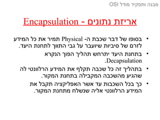 - ‫נתונים‬ ‫אריזת‬Encapsulation
•-‫ה‬ ‫שכבת‬ ‫דבר‬ ‫של‬ ‫בסופו‬Physical‫המידע‬ ‫כל‬ ‫את‬ ‫תמיר‬
.‫היעד‬ ‫לתחנת‬ ‫התווך‬ ‫גבי‬ ‫על‬ ‫שיועבר‬ ‫סיביות‬ ‫של‬ ‫לזרם‬
•‫הנקרא‬ ‫הפוך‬ ‫תהליך‬ ‫יתרחש‬ ‫היעד‬ ‫בתחנת‬
Decapsulation.
•‫לה‬ ‫הרלוונטי‬ ‫המידע‬ ‫את‬ ‫תקלף‬ ‫שכבה‬ ‫כל‬ ‫זה‬ ‫בתהליך‬
.‫המקור‬ ‫בתחנת‬ ‫המקבילה‬ ‫מהשכבה‬ ‫שהגיע‬
•‫את‬ ‫תקבל‬ ‫האפליקציה‬ ‫אשר‬ ‫עד‬ ‫השכבות‬ ‫בכל‬ ‫כך‬
.‫המקור‬ ‫מתחנת‬ ‫שנשלח‬ ‫אליה‬ ‫הרלוונטי‬ ‫המידע‬
‫מודל‬ ‫ותפקיד‬ ‫מבנה‬OSI
 
