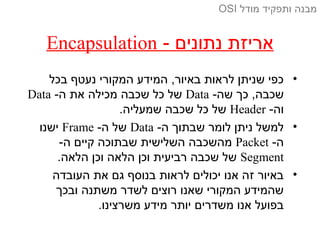 - ‫נתונים‬ ‫אריזת‬Encapsulation
•‫בכל‬ ‫נעטף‬ ‫המקורי‬ ‫המידע‬ ,‫באיור‬ ‫לראות‬ ‫שניתן‬ ‫כפי‬
-‫שה‬ ‫כך‬ ,‫שכבה‬Data-‫ה‬ ‫את‬ ‫מכילה‬ ‫שכבה‬ ‫כל‬ ‫של‬Data
-‫וה‬Header.‫שמעליה‬ ‫שכבה‬ ‫כל‬ ‫של‬
•-‫ה‬ ‫שבתוך‬ ‫לומר‬ ‫ניתן‬ ‫למשל‬Data-‫ה‬ ‫של‬Frame‫ישנו‬
-‫ה‬Packet-‫ה‬ ‫קיים‬ ‫שבתוכה‬ ‫השלישית‬ ‫מהשכבה‬
Segment.‫הלאה‬ ‫וכן‬ ‫הלאה‬ ‫וכן‬ ‫רביעית‬ ‫שכבה‬ ‫של‬
•‫העובדה‬ ‫את‬ ‫גם‬ ‫בנוסף‬ ‫לראות‬ ‫יכולים‬ ‫אנו‬ ‫זה‬ ‫באיור‬
‫ובכך‬ ‫משתנה‬ ‫לשדר‬ ‫רוצים‬ ‫שאנו‬ ‫המקורי‬ ‫שהמידע‬
.‫משרצינו‬ ‫מידע‬ ‫יותר‬ ‫משדרים‬ ‫אנו‬ ‫בפועל‬
‫מודל‬ ‫ותפקיד‬ ‫מבנה‬OSI
 