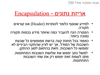 - ‫נתונים‬ ‫אריזת‬Encapsulation
•) ‫לכותרות‬ ‫כלומר‬ ‫שנוסף‬ ‫למידע‬Header‫קוראים‬ ‫אנו‬ (
.‫תקורה‬
•‫תקורה‬ ‫בכמות‬ ‫מידע‬ ‫שיותר‬ ‫כמה‬ ‫להעביר‬ ‫הנה‬ ‫המטרה‬
.‫ביותר‬ ‫נמוכה‬
•‫שבעת‬ ‫כל‬ ‫ממומשים‬ ‫ברשת‬ ‫קצה‬ ‫תחנת‬ ‫בכל‬ ‫כאמור‬
‫לא‬ ‫הביניים‬ ‫שהתקני‬ ‫לציין‬ ‫יש‬ ‫אך‬ ,‫המודל‬ ‫של‬ ‫השכבות‬
.‫ההתקן‬ ‫לסוג‬ ‫בהתאם‬ ‫וזאת‬ ,‫השכבות‬ ‫כל‬ ‫ימומשו‬
•.‫התחתונות‬ ‫השכבות‬ ‫שלושת‬ ‫את‬ ‫יממש‬ ‫נתב‬ ‫למשל‬
‫השכבות‬ ‫שתי‬ ‫את‬ ‫רק‬ ‫יממש‬ ‫זאת‬ ‫לעומת‬ ‫מתג‬
.‫התחתונות‬
‫מודל‬ ‫ותפקיד‬ ‫מבנה‬OSI
 