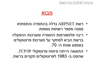 ‫מבוא‬
•‫רשת‬ARPNET‫והתפתחו‬ ‫בהתמדה‬ ‫גדלה‬
.‫נוספות‬ ‫רשתות‬ ‫מספר‬ ‫ממנה‬
•‫ההפעלה‬ ‫ומערכות‬ ‫החומרה‬ ‫פלטפורמות‬ ‫ריבוי‬
‫פרוטוקולים‬ ‫מערכות‬ ‫על‬ ‫למחקר‬ ‫הביא‬ ‫ברשת‬
-‫ה‬ ‫שנות‬ ‫באמצע‬70.
•‫פרוטוקולי‬ ‫פיתוח‬ ‫הייתה‬ ‫התוצאה‬TCP/IP,
-‫ב‬ ‫שהפכו‬1983.‫ברשת‬ ‫תקניים‬ ‫לפרוטוקולים‬
‫פרוטוקול‬TCP/IP‫ומודל‬DoD
 