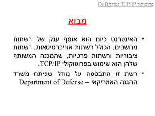 ‫מבוא‬
•‫רשתות‬ ‫של‬ ‫ענק‬ ‫אוסף‬ ‫הוא‬ ‫כיום‬ ‫האינטרנט‬
‫רשתות‬ ,‫אוניברסיטאות‬ ‫רשתות‬ ‫הכולל‬ ,‫מחשבים‬
‫המשותף‬ ‫שהמכנה‬ ,‫פרטיות‬ ‫ורשתות‬ ‫ציבוריות‬
‫בפרוטוקולי‬ ‫שימוש‬ ‫הוא‬ ‫שלהן‬TCP/IP.
•‫משרד‬ ‫שפיתח‬ ‫מודל‬ ‫על‬ ‫התבססה‬ ‫זו‬ ‫רשת‬
– ‫האמריקאי‬ ‫ההגנה‬Department of Defense
‫פרוטוקול‬TCP/IP‫ומודל‬DoD
 