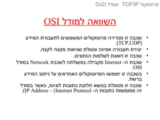 ‫למודל‬ ‫השוואה‬OSI
•‫המידע‬ ‫לתעבורת‬ ‫המשמשים‬ ‫פרוטוקולים‬ ‫מגדירה‬ ‫זו‬ ‫שכבה‬
)TCP,UDP.(
•.‫לקצה‬ ‫מקצה‬ ‫שגיאות‬ ‫ונטולת‬ ‫אמינה‬ ‫תעבורה‬ ‫יצירת‬
•.‫הנתונים‬ ‫לשלמות‬ ‫דואגת‬ ‫זו‬ ‫שכבה‬
•-‫ה‬ ‫שכבת‬Internet‫לשכבת‬ ‫בפעולתה‬ ‫מקבילה‬Network‫במודל‬
OSI.
•‫המידע‬ ‫ניתוב‬ ‫על‬ ‫האחראים‬ ‫הפרוטוקולים‬ ‫ימומשו‬ ‫זו‬ ‫בשכבה‬
.‫ברשת‬
•‫במודל‬ ‫כאשר‬ ,‫לוגיות‬ ‫כתובות‬ ‫חלוקת‬ ‫בנושא‬ ‫מטפלת‬ ‫זו‬ ‫שכבה‬
-‫ה‬ ‫כתובות‬ ‫ממומשות‬ ‫זה‬IP Address – (Internet Protocol.(
‫פרוטוקול‬TCP/IP‫ומודל‬DoD
 