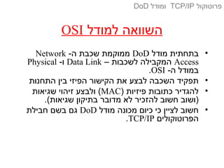 ‫למודל‬ ‫השוואה‬OSI
•‫מודל‬ ‫בתחתית‬DoD-‫ה‬ ‫שכבת‬ ‫ממוקמת‬Network
Access– ‫לשכבות‬ ‫המקבילה‬Data Link-‫ו‬Physical
-‫ה‬ ‫במודל‬OSI.
•‫התחנות‬ ‫בין‬ ‫הפיזי‬ ‫הקישור‬ ‫את‬ ‫לבצע‬ ‫השכבה‬ ‫תפקיד‬
•) ‫פיזיות‬ ‫כתובות‬ ‫להגדיר‬MAC‫שגיאות‬ ‫זיהוי‬ ‫ולבצע‬ (
.(‫שגיאות‬ ‫בתיקון‬ ‫מדובר‬ ‫לא‬ ‫להזכיר‬ ‫חשוב‬ ‫)ושוב‬
•‫מודל‬ ‫מכונה‬ ‫כיום‬ ‫כי‬ ‫לציין‬ ‫חשוב‬DoD‫חבילת‬ ‫בשם‬ ‫גם‬
‫הפרוטוקולים‬TCP/IP.
‫פרוטוקול‬TCP/IP‫ומודל‬DoD
 