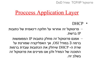Proccess Application Layer
•DHCP
–‫כתובות‬ ‫של‬ ‫דינאמית‬ ‫חלוקה‬ ‫על‬ ‫אחראי‬ ‫זה‬ ‫פרוטוקול‬
IP.‫ברשת‬
–‫כתובות‬ ‫מחלק‬ ‫זה‬ ‫פרוטוקול‬ ‫אמנם‬IP‫הממומשות‬
‫ברמה‬3‫במודל‬OSI‫על‬ ‫שמורצת‬ ‫האפליקציה‬ ‫אך‬ ,
-‫ה‬ ‫שרת‬DHCP‫ברמות‬ ‫עובדת‬ ‫הכתובות‬ ‫את‬ ‫שיחלק‬
‫זה‬ ‫פרוטוקול‬ ‫את‬ ‫מציינים‬ ‫אנו‬ ‫ולכן‬ ‫המודל‬ ‫של‬ ‫התוכנה‬
.‫זה‬ ‫בשלב‬
‫פרוטוקול‬TCP/IP‫ומודל‬DoD
 