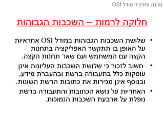 ‫הגבוהות‬ ‫השכבות‬ – ‫לרמות‬ ‫חלוקה‬
•‫במודל‬ ‫הגבוהות‬ ‫השכבות‬ ‫שלושת‬OSI‫אחראיות‬
‫בתחנות‬ ‫האפליקציה‬ ‫תתקשר‬ ‫בו‬ ‫האופן‬ ‫על‬
.‫הקצה‬ ‫תחנות‬ ‫שאר‬ ‫ועם‬ ‫המשתמש‬ ‫עם‬ ‫הקצה‬
•‫אינן‬ ‫העליונות‬ ‫השכבות‬ ‫שלושת‬ ‫כי‬ ‫לזכור‬ ‫חשוב‬
,‫מידע‬ ‫ובהעברת‬ ‫ברשת‬ ‫בתעבורה‬ ‫כלל‬ ‫עוסקות‬
.‫השונות‬ ‫הרשת‬ ‫כתובות‬ ‫את‬ ‫מכירות‬ ‫אינן‬ ‫ובנוסף‬
•‫ברשת‬ ‫והתעבורה‬ ‫הכתובות‬ ‫נושא‬ ‫על‬ ‫האחריות‬
.‫הנמוכות‬ ‫השכבות‬ ‫ארבעת‬ ‫על‬ ‫נופלת‬
‫מודל‬ ‫ותפקיד‬ ‫מבנה‬OSI
 