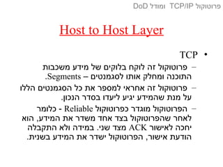 Host to Host Layer
•TCP
–‫משכבות‬ ‫מידע‬ ‫של‬ ‫בלוקים‬ ‫לוקח‬ ‫זה‬ ‫פרוטוקול‬
– ‫לסגמנטים‬ ‫אותו‬ ‫ומחלק‬ ‫התוכנה‬Segments.
–‫הללו‬ ‫הסגמנטים‬ ‫כל‬ ‫את‬ ‫למספר‬ ‫אחראי‬ ‫זה‬ ‫פרוטוקול‬
.‫הנכון‬ ‫בסדר‬ ‫ליעדו‬ ‫יגיע‬ ‫שהמידע‬ ‫מנת‬ ‫על‬
–‫כפרוטוקול‬ ‫מוגדר‬ ‫הפרוטוקול‬Reliable‫כלומר‬ -
‫הוא‬ ,‫המידע‬ ‫את‬ ‫משדר‬ ‫אחד‬ ‫בצד‬ ‫שהפרוטוקול‬ ‫לאחר‬
‫לאישור‬ ‫יחכה‬ACK‫התקבלה‬ ‫ולא‬ ‫במידה‬ .‫שני‬ ‫מצד‬
.‫בשנית‬ ‫המידע‬ ‫את‬ ‫ישדר‬ ‫הפרוטוקול‬ ,‫אישור‬ ‫הודעת‬
‫פרוטוקול‬TCP/IP‫ומודל‬DoD
 