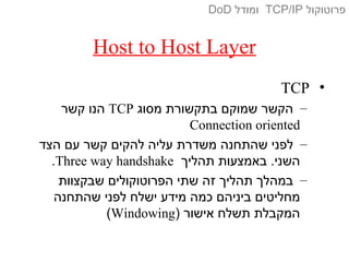 Host to Host Layer
•TCP
–‫מסוג‬ ‫בתקשורת‬ ‫שמוקם‬ ‫הקשר‬TCP‫קשר‬ ‫הנו‬
Connection oriented
–‫הצד‬ ‫עם‬ ‫קשר‬ ‫להקים‬ ‫עליה‬ ‫משדרת‬ ‫שהתחנה‬ ‫לפני‬
‫תהליך‬ ‫באמצעות‬ .‫השני‬Three way handshake.
–‫שבקצוות‬ ‫הפרוטוקולים‬ ‫שתי‬ ‫זה‬ ‫תהליך‬ ‫במהלך‬
‫שהתחנה‬ ‫לפני‬ ‫ישלח‬ ‫מידע‬ ‫כמה‬ ‫ביניהם‬ ‫מחליטים‬
) ‫אישור‬ ‫תשלח‬ ‫המקבלת‬Windowing(
‫פרוטוקול‬TCP/IP‫ומודל‬DoD
 