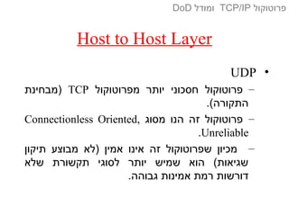 Host to Host Layer
•UDP
–‫מפרוטוקול‬ ‫יותר‬ ‫חסכוני‬ ‫פרוטוקול‬TCP‫)מבחינת‬
.(‫התקורה‬
–‫מסוג‬ ‫הנו‬ ‫זה‬ ‫פרוטוקול‬Connectionless Oriented,
Unreliable.
–‫תיקון‬ ‫מבוצע‬ ‫)לא‬ ‫אמין‬ ‫אינו‬ ‫זה‬ ‫שפרוטוקול‬ ‫מכיון‬
‫שלא‬ ‫תקשורת‬ ‫לסוגי‬ ‫יותר‬ ‫שמיש‬ ‫הוא‬ (‫שגיאות‬
.‫גבוהה‬ ‫אמינות‬ ‫רמת‬ ‫דורשות‬
‫פרוטוקול‬TCP/IP‫ומודל‬DoD
 