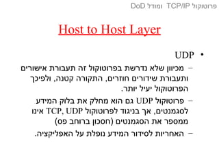 Host to Host Layer
•UDP
–‫אישורים‬ ‫תעבורת‬ ‫זה‬ ‫בפרוטוקול‬ ‫נדרשת‬ ‫שלא‬ ‫מכיוון‬
‫ולפיכך‬ ,‫קטנה‬ ‫התקורה‬ ,‫חוזרים‬ ‫שידורים‬ ‫ותעבורת‬
.‫יותר‬ ‫יעיל‬ ‫הפרוטוקול‬
–‫פרוטוקול‬UDP‫המידע‬ ‫בלוק‬ ‫את‬ ‫מחלק‬ ‫הוא‬ ‫גם‬
‫לפרוטוקול‬ ‫בניגוד‬ ‫אך‬ ,‫לסגמנטים‬TCP, UDP‫אינו‬
(‫פס‬ ‫ברוחב‬ ‫)חסכון‬ ‫הסגמנטים‬ ‫את‬ ‫ממספר‬
–.‫האפליקציה‬ ‫על‬ ‫נופלת‬ ‫המידע‬ ‫לסידור‬ ‫האחריות‬
‫פרוטוקול‬TCP/IP‫ומודל‬DoD
 