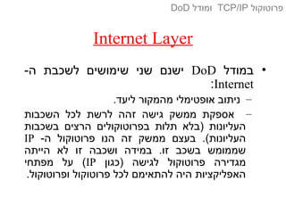 Internet Layer
•‫במודל‬DoD-‫ה‬ ‫לשכבת‬ ‫שימושים‬ ‫שני‬ ‫ישנם‬
Internet:
–.‫ליעד‬ ‫מהמקור‬ ‫אופטימלי‬ ‫ניתוב‬
–‫השכבות‬ ‫לכל‬ ‫לרשת‬ ‫זהה‬ ‫גישה‬ ‫ממשק‬ ‫אספקת‬
‫בשכבות‬ ‫הרצים‬ ‫בפרוטוקולים‬ ‫תלות‬ ‫)בלא‬ ‫העליונות‬
-‫ה‬ ‫פרוטוקול‬ ‫הנו‬ ‫זה‬ ‫ממשק‬ ‫בעצם‬ .(‫העליונות‬IP
‫הייתה‬ ‫לא‬ ‫זו‬ ‫ושכבה‬ ‫במידה‬ .‫זו‬ ‫בשכב‬ ‫שממומש‬
‫)כגון‬ ‫לגישה‬ ‫פרוטוקול‬ ‫מגדירה‬IP‫מפתחי‬ ‫על‬ (
.‫ופרוטוקול‬ ‫פרוטוקול‬ ‫לכל‬ ‫להתאימם‬ ‫היה‬ ‫האפליקציות‬
‫פרוטוקול‬TCP/IP‫ומודל‬DoD
 