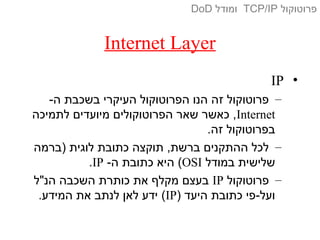 Internet Layer
•IP
–-‫ה‬ ‫בשכבת‬ ‫העיקרי‬ ‫הפרוטוקול‬ ‫הנו‬ ‫זה‬ ‫פרוטוקול‬
Internet‫לתמיכה‬ ‫מיועדים‬ ‫הפרוטוקולים‬ ‫שאר‬ ‫כאשר‬ ,
.‫זה‬ ‫בפרוטוקול‬
–‫)ברמה‬ ‫לוגית‬ ‫כתובת‬ ‫תוקצה‬ ,‫ברשת‬ ‫ההתקנים‬ ‫לכל‬
‫במודל‬ ‫שלישית‬OSI-‫ה‬ ‫כתובת‬ ‫היא‬ (IP.
–‫פרוטוקול‬IP‫הנ"ל‬ ‫השכבה‬ ‫כותרת‬ ‫את‬ ‫מקלף‬ ‫בעצם‬
) ‫היעד‬ ‫כתובת‬ ‫ועל-פי‬IP.‫המידע‬ ‫את‬ ‫לנתב‬ ‫לאן‬ ‫ידע‬ (
‫פרוטוקול‬TCP/IP‫ומודל‬DoD
 