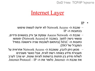 Internet Layer
•IP
–-‫ה‬ ‫שכבת‬Network Access‫שימוש‬ ‫לעשות‬ ‫יודעת‬ ‫לא‬
-‫ה‬ ‫בכתובות‬IP
–-‫ה‬ ‫שכבת‬Aacess Network,‫פיזיים‬ ‫בנושאים‬ ‫ורק‬ ‫אך‬ ‫עוסקת‬
) ‫זו‬ ‫בשכבה‬ .‫לתווך‬ ‫גישה‬ ‫ונושאי‬Network Access‫ימומשו‬ (
-‫ה‬ ‫כתובות‬MAC‫במודל‬ ‫וראשונה‬ ‫שניה‬ ‫לשכבות‬ ‫)בהתאם‬
‫של‬ ‫המקביל‬ISO.(
–-‫ה‬ ‫ששכבת‬ ,‫להבין‬ ‫ניתן‬ ‫מכאן‬Network Access‫על‬ ‫אחראית‬
‫מעונינים‬ ‫כאשר‬ ‫אבל‬ ,‫לוגית‬ ‫רשת‬ ‫באותה‬ ‫מידע‬ ‫תעבורת‬
‫לערב‬ ‫צורך‬ ‫יש‬ ,‫שונות‬ ‫לוגיות‬ ‫ברשתות‬ ‫תחנות‬ ‫בין‬ ‫מידע‬ ‫לשלוח‬
-‫ה‬ ‫שכבת‬ ‫את‬Internet-‫ה‬ ‫את‬ ‫כלומר‬ ,Internet Protocol – IP.
‫פרוטוקול‬TCP/IP‫ומודל‬DoD
 