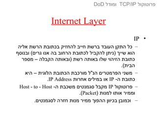 Internet Layer
•IP
–‫אליה‬ ‫הרשת‬ ‫בכתובת‬ ‫להחזיק‬ ‫חייב‬ ‫ברשת‬ ‫העובד‬ ‫התקן‬ ‫כל‬
‫ובנוסף‬ (‫גרים‬ ‫אנו‬ ‫בה‬ ‫הרחוב‬ ‫לכתובת‬ ‫להקביל‬ ‫)ניתן‬ ‫שייך‬ ‫הוא‬
‫מספר‬ – ‫הקבלה‬ ‫)ובאותה‬ ‫רשת‬ ‫באותה‬ ‫שלו‬ ‫הזיהוי‬ ‫כתובת‬
.(‫הבית‬
–‫היא‬ – ‫הלוגית‬ ‫הכתובת‬ ‫מורכבת‬ ‫הנ"ל‬ ‫הפרמטרים‬ ‫משני‬
-‫ה‬ ‫כתובת‬IP‫אחרות‬ ‫במילים‬ ‫או‬IP Address.
–‫פרוטוקול‬IP-‫ה‬ ‫משכבת‬ ‫סגמנטים‬ ‫מקבל‬Host - to - Host
) ‫למנות‬ ‫אותו‬ ‫וממיר‬Packet.(
–.‫לסגמנטים‬ ‫חזרה‬ ‫מנות‬ ‫ממיר‬ ‫ההפוך‬ ‫בכיוון‬ ‫וכמובן‬
‫פרוטוקול‬TCP/IP‫ומודל‬DoD
 