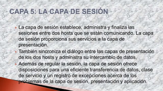  La capa de sesión establece, administra y finaliza las
sesiones entre dos hosts que se están comunicando. La capa
de sesión proporciona sus servicios a la capa de
presentación.
 También sincroniza el diálogo entre las capas de presentación
de los dos hosts y administra su intercambio de datos.
 Además de regular la sesión, la capa de sesión ofrece
disposiciones para una eficiente transferencia de datos, clase
de servicio y un registro de excepciones acerca de los
problemas de la capa de sesión, presentación y aplicación.
 