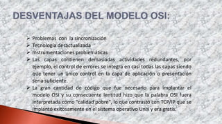 Problemas con la sincronización
 Tecnología desactualizada
 Instrumentaciones problemáticas
 Las capas contienen demasiadas actividades redundantes, por
ejemplo, el control de errores se integra en casi todas las capas siendo
que tener un único control en la capa de aplicación o presentación
sería suficiente.
 La gran cantidad de código que fue necesario para implantar el
modelo OSI y su consecuente lentitud hizo que la palabra OSI fuera
interpretada como "calidad pobre", lo que contrastó con TCP/IP que se
implantó exitosamente en el sistema operativo Unix y era gratis.
 
