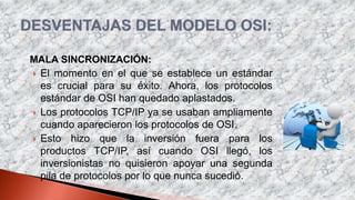 MALA SINCRONIZACIÓN:
 El momento en el que se establece un estándar
es crucial para su éxito. Ahora, los protocolos
estándar de OSI han quedado aplastados.
 Los protocolos TCP/IP ya se usaban ampliamente
cuando aparecieron los protocolos de OSI.
 Esto hizo que la inversión fuera para los
productos TCP/IP, así cuando OSI llegó, los
inversionistas no quisieron apoyar una segunda
pila de protocolos por lo que nunca sucedió.
 