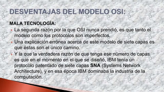 MALA TECNOLOGÍA:
 La segunda razón por la que OSI nunca prendió, es que tanto el
modelo como los protocolos son imperfectos.
 Una explicación errónea acerca de este modelo de siete capas es
que éstas son el único camino.
 Y la que la verdadera razón de que tenga ese número de capas
es que en el momento en el que se diseñó, IBM tenía un
protocolo patentado de siete capas SNA (Systems Network
Architecture), y en esa época IBM dominaba la industria de la
computación.
 