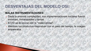MALAS INSTRUMENTACIONES:
 Dada la enorme complejidad, sus implementaciones iniciales fueron
enormes, inmanejables y lentas.
 A OSI se le asoció con la "mala calidad".
 Mientras los productos mejoraban con el paso del tiempo, la imagen
empeoraba.
 