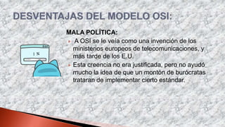 MALA POLÍTICA:
 A OSI se le veía como una invención de los
ministerios europeos de telecomunicaciones, y
más tarde de los E.U.
 Esta creencia no era justificada, pero no ayudó
mucho la idea de que un montón de burócratas
trataran de implementar cierto estándar.
 