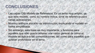  Las capas OSI Modelo de Referencia. Es un tema muy amplio, ya
que este modelo, como su nombre indica, sirve de referencia para
varias aplicaciones.
 Nuestro enfoque era sólo de introducción, explicando el modelo en
forma simplificada.
 Sin embargo, esta base es muy importante, y funciona para
aquellos que sólo quería obtener una visión general de cómo el
modelo se aplica a las comunicaciones, así como para aquellos que
quieran profundizar en el tema.
 