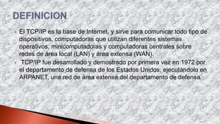  El TCP/IP es la base de Internet, y sirve para comunicar todo tipo de
dispositivos, computadoras que utilizan diferentes sistemas
operativos, minicomputadoras y computadoras centrales sobre
redes de área local (LAN) y área extensa (WAN).
 TCP/IP fue desarrollado y demostrado por primera vez en 1972 por
el departamento de defensa de los Estados Unidos, ejecutándolo en
ARPANET, una red de área extensa del departamento de defensa.
 