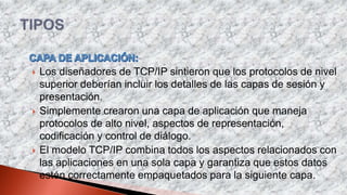  Los diseñadores de TCP/IP sintieron que los protocolos de nivel
superior deberían incluir los detalles de las capas de sesión y
presentación.
 Simplemente crearon una capa de aplicación que maneja
protocolos de alto nivel, aspectos de representación,
codificación y control de diálogo.
 El modelo TCP/IP combina todos los aspectos relacionados con
las aplicaciones en una sola capa y garantiza que estos datos
estén correctamente empaquetados para la siguiente capa.
 