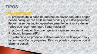  El propósito de la capa de Internet es enviar paquetes origen
desde cualquier red en la internetwork y que estos paquetes
lleguen a su destino independientemente de la ruta y de las
redes que recorrieron para llegar hasta allí.
 El protocolo específico que rige esta capa se denomina
Protocolo Internet (IP).
 En esta capa se produce la determinación de la mejor ruta y
la conmutación de paquetes. Esto se puede comparar con el
sistema postal.
 