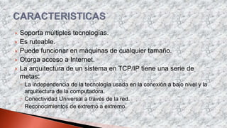  Soporta múltiples tecnologías.
 Es ruteable.
 Puede funcionar en máquinas de cualquier tamaño.
 Otorga acceso a Internet.
 La arquitectura de un sistema en TCP/IP tiene una serie de
metas:
◦ La independencia de la tecnología usada en la conexión a bajo nivel y la
arquitectura de la computadora.
◦ Conectividad Universal a través de la red.
◦ Reconocimientos de extremo a extremo.
 
