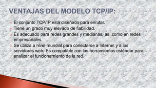  El conjunto TCP/IP está diseñado para enrutar.
 Tiene un grado muy elevado de fiabilidad.
 Es adecuado para redes grandes y medianas, así como en redes
empresariales.
 Se utiliza a nivel mundial para conectarse a Internet y a los
servidores web. Es compatible con las herramientas estándar para
analizar el funcionamiento de la red.
 