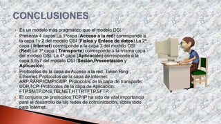  Es un modelo más pragmático que el modelo OSI.
 Presenta 4 capas:La 1ªcapa (Acceso a la red) corresponde a
la capa 1y 2 del modelo OSI (Física y Enlace de datos).La 2ª
capa ( Internet) corresponde a la capa 3 del modelo OSI
(Red).La 3ª capa ( Transporte) corresponde a la misma capa
del modelo OSI. La 4ª capa (Aplicación) corresponde a la
capa 5,6y7 del modelo OSI (Sesión,Presentación y
Aplicación).
 Protocolos de la capa de Acceso a la red: Token Ring ,
Ethernet. Protocolos de la capa de Internet:
ARP,RARP,ICMP,IGMP. Protocolos de la capa de transporte:
UDP,TCP. Protocolos de la capa de Aplicación:
FTP,SMTP,DNS,TELNET,HTTP,TFTP,SFTP.
 El conjunto de protocolos TCP/IP ha sido de vital importancia
para el desarrollo de las redes de comunicación, sobre todo
para Internet.
 