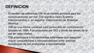  El modelo de referencia OSI es el modelo principal para las
comunicaciones por red. OSI significa Open Systems
Interconnection o, en español, Interconexión de Sistemas
Abiertos.
 OSI es una norma universal para protocolos de comunicación
lanzado en 1984. Fue propuesto por ISO y divide las tareas de la
red en siete niveles.
 OSI proporciona a los fabricantes estándares que aseguran
mayor compatibilidad e interoperabilidad entre distintas
tecnologías de red producidas a mundialmente.
 