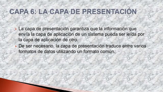  La capa de presentación garantiza que la información que
envía la capa de aplicación de un sistema pueda ser leída por
la capa de aplicación de otro.
 De ser necesario, la capa de presentación traduce entre varios
formatos de datos utilizando un formato común.
 