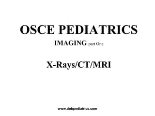 OSCE PEDIATRICS
IMAGING part One
X-Rays/CT/MRI
www.dnbpediatrics.com
 