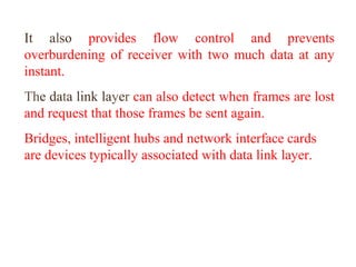 It also provides flow control and prevents 
overburdening of receiver with two much data at any 
instant. 
The data link layer can also detect when frames are lost 
and request that those frames be sent again. 
Bridges, intelligent hubs and network interface cards 
are devices typically associated with data link layer. 
 