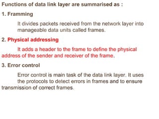 Functions of data link layer are summarised as : 
1. Framming 
It divides packets received from the network layer into 
manageable data units called frames. 
2. Physical addressing 
It adds a header to the frame to define the physical 
address of the sender and receiver of the frame. 
3. Error control 
Error control is main task of the data link layer. It uses 
the protocols to detect errors in frames and to ensure 
transmission of correct frames. 
 