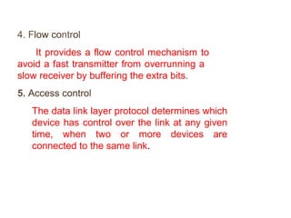 4. Flow control 
It provides a flow control mechanism to 
avoid a fast transmitter from overrunning a 
slow receiver by buffering the extra bits. 
5. Access control 
The data link layer protocol determines which 
device has control over the link at any given 
time, when two or more devices are 
connected to the same link. 
 