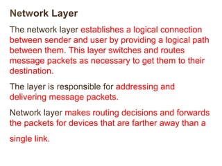 Network Layer 
The network layer establishes a logical connection 
between sender and user by providing a logical path 
between them. This layer switches and routes 
message packets as necessary to get them to their 
destination. 
The layer is responsible for addressing and 
delivering message packets. 
Network layer makes routing decisions and forwards 
the packets for devices that are farther away than a 
single link. 
 