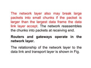 The network layer also may break large 
packets into small chunks if the packet is 
larger than the largest data frame the data 
link layer accept. The network reassembles 
the chunks into packets at receiving end. 
Routers and gateways operate in the 
network layer. 
The relationship of the network layer to the 
data link and transport layer is shown in Fig. 
 