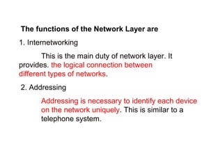 The functions of the Network Layer are 
1. Internetworking 
This is the main duty of network layer. It 
provides. the logical connection between 
different types of networks. 
2. Addressing 
Addressing is necessary to identify each device 
on the network uniquely. This is similar to a 
telephone system. 
 