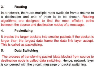 3. Routing 
In a network, there are multiple roots available from a source to 
a destination and one of them is to be chosen. Routing 
algorithms are designed to find the most efficient paths 
between the source and destination nodes of a message. 
4. Packetizing 
It breaks the larger packets into smaller packets if the packet is 
larger than the largest data frame the data link layer accept. 
This is called as packetizing. 
5. Data Switching 
The process of transferring packet (data blocks) from source to 
destination node is called data switching. Hence, network layer 
is concerned with the circuit, message or packet switching. 
 