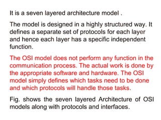 It is a seven layered architecture model . 
The model is designed in a highly structured way. It 
defines a separate set of protocols for each layer 
and hence each layer has a specific independent 
function. 
The OSI model does not perform any function in the 
communication process. The actual work is done by 
the appropriate software and hardware. The OSI 
model simply defines which tasks need to be done 
and which protocols will handle those tasks. 
Fig. shows the seven layered Architecture of OSI 
models along with protocols and interfaces. 
 