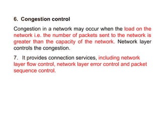 6. Congestion control 
Congestion in a network may occur when the load on the 
network i.e. the number of packets sent to the network is 
greater than the capacity of the network. Network layer 
controls the congestion. 
7. It provides connection services, including network 
layer flow control, network layer error control and packet 
sequence control. 
