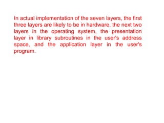 In actual implementation of the seven layers, the first 
three layers are likely to be in hardware, the next two 
layers in the operating system, the presentation 
layer in library subroutines in the user's address 
space, and the application layer in the user's 
program. 
 