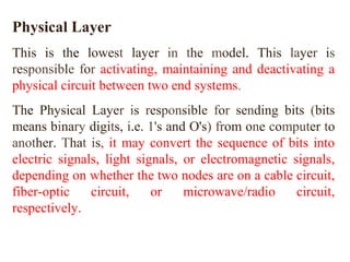 Physical Layer 
This is the lowest layer in the model. This layer is 
responsible for activating, maintaining and deactivating a 
physical circuit between two end systems. 
The Physical Layer is responsible for sending bits (bits 
means binary digits, i.e. 1's and O's) from one computer to 
another. That is, it may convert the sequence of bits into 
electric signals, light signals, or electromagnetic signals, 
depending on whether the two nodes are on a cable circuit, 
fiber-optic circuit, or microwave/radio circuit, 
respectively. 
 