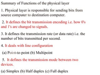 Summary of Functions of the physical layer 
1. Physical layer is responsible for sending bits from 
source computer to destination computer. 
2. It defines the bit transmission encoding i.e. how 0's 
and 1's are changed to signals. 
3. It defines the transmission rate (or data rate) i.e. the 
number of bits transmitted per second. 
4. It deals with line configuration 
(a) Point-to-point (b) Multipoint 
5. It defines the transmission mode between two 
devices. 
(a) Simplex (b) Half duplex (c) Full duplex 
 