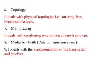 6. Topology 
It deals with physical topologies i.e. star, ring, bus, 
hyprid or mesh etc. 
7. Multiplexing 
It deals with combining several data channels into one. 
8. Media bandwith (Data transmission speed) 
9. It deals with the synchronization of the transmitter 
and receiver 
 