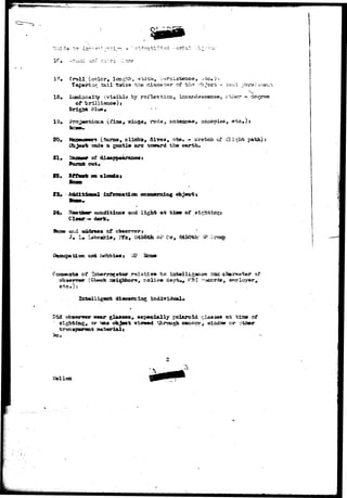 !?• Trail (color,, length, y/id-th, ^ 
in* tail -twice r>h« ci 
18« 
of brillianc*)* 
Brigh* Blue, 
a by 
20. 
of -tho object - :i-«;iii •jZixr&k-.arjt&rr, 
incar«:;aacsns«, ct-i«?r • degree 
» canopies, ®tc#)s 
**g«, rods, 
(turns*# olia^r, dives, ete. - sketch of O.i^bfc p&th); 
a geatl* are toivurd the earths 
A. 
en 
23, Additional inforsi*tiaa coae#r»izig object t 
24, 7 coaditicoB and light at cine of 
dark. 
of 
3m L » 3456th 5^P Co, 
:-,£? Hone 
of t o 
# F3I r^^jcrds, a*rclayer. 
iadividual 
Did obiMirrwr w«ar ginmw, especially Polaroid 
sighting, or "saa o^^^t Ticiwd thorough 
a-t t i s e of 
^izidosr or o%Smr 
2 
L'ellon 
 